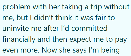 problem with her taking a trip without me, but I didn't think it was fair to uninvite me after I'd committed financially and then expect me to pay even more. Now she says I'm being