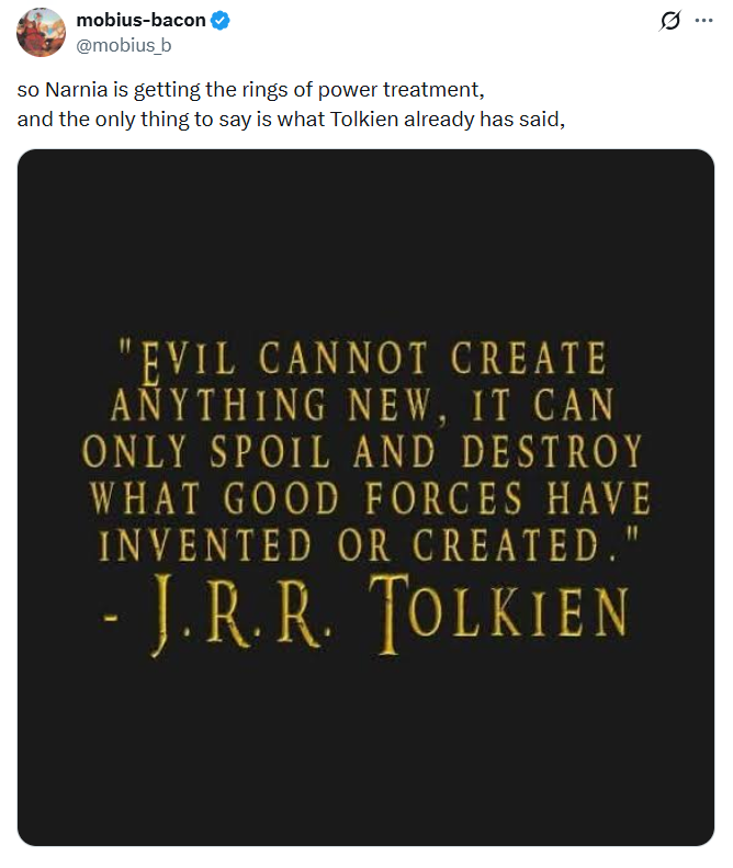 mobius-bacon @mobius_b so Narnia is getting the rings of power treatment, and the only thing to say is what Tolkien already has said, Q "EVIL CANNOT CREATE ANYTHING NEW, IT CAN ONLY SPOIL AND DESTROY WHAT GOOD FORCES HAVE INVENTED OR CREATED." -J.R.R. TOLKIEN