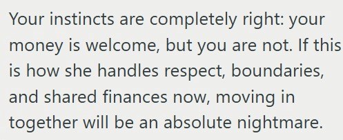 Your instincts are completely right: your money is welcome, but you are not. If this is how she handles respect, boundaries, and shared finances now, moving in together will be an absolute nightmare.