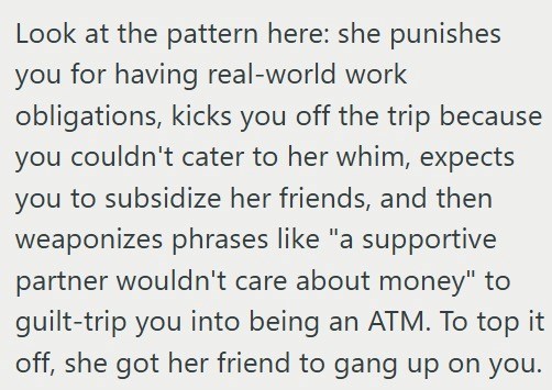 Look at the pattern here: she punishes you for having real-world work obligations, kicks you off the trip because you couldn't cater to her whim, expects you to subsidize her friends, and then weaponizes phrases like "a supportive partner wouldn't care about money" to guilt-trip you into being an ATM. To top it off, she got her friend to gang up on you.