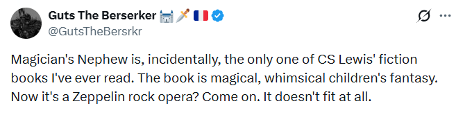 Guts The Berserker @GutsTheBersrkr 11° Magician's Nephew is, incidentally, the only one of CS Lewis' fiction books I've ever read. The book is magical, whimsical children's fantasy. Now it's a Zeppelin rock opera? Come on. It doesn't fit at all. ...