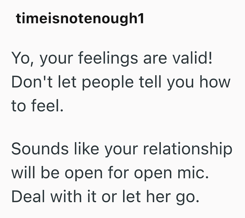 timeisnotenough1 Yo, your feelings are valid! Don't let people tell you how to feel. Sounds like your relationship will be open for open mic. Deal with it or let her go.
