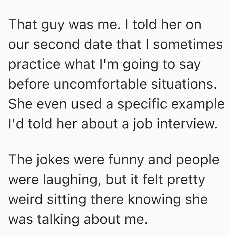 That guy was me. I told her on our second date that I sometimes practice what I'm going to say before uncomfortable situations. She even used a specific example I'd told her about a job interview. The jokes were funny and people were laughing, but it felt pretty weird sitting there knowing she was talking about me.