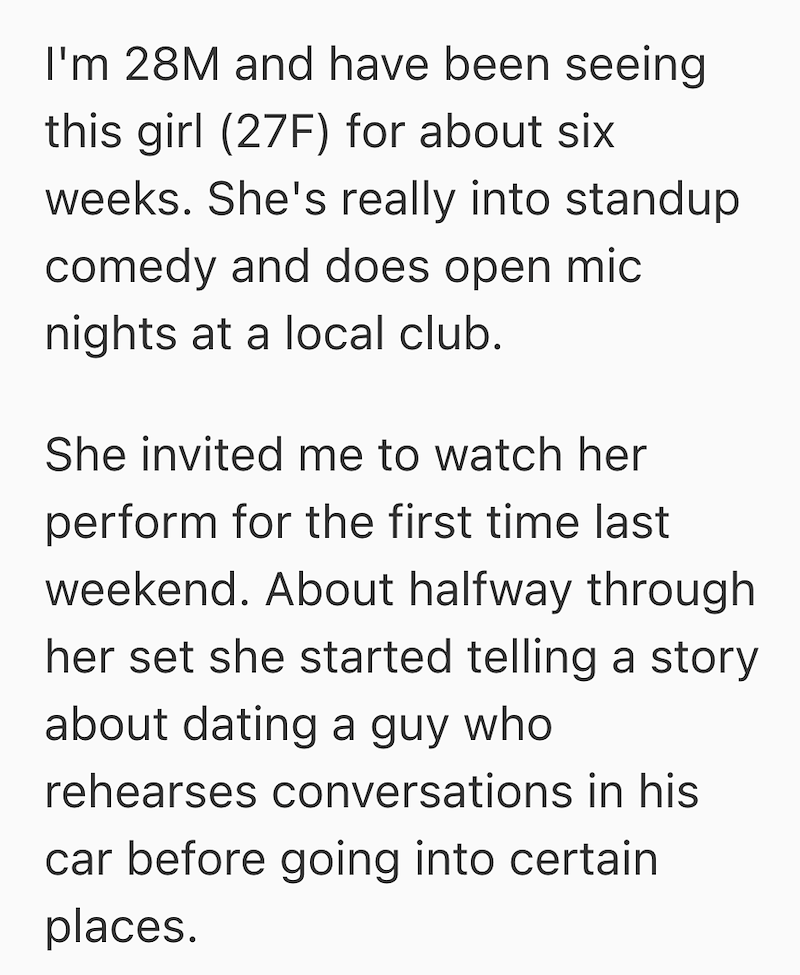 I'm 28M and have been seeing this girl (27F) for about six weeks. She's really into standup comedy and does open mic nights at a local club. She invited me to watch her perform for the first time last weekend. About halfway through her set she started telling a story about dating a guy who rehearses conversations in his car before going into certain places.