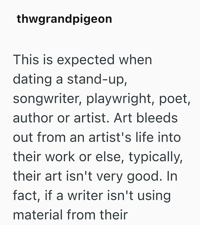 thwgrandpigeon This is expected when dating a stand-up, songwriter, playwright, poet, author or artist. Art bleeds out from an artist's life into their work or else, typically, their art isn't very good. In fact, if a writer isn't using material from their