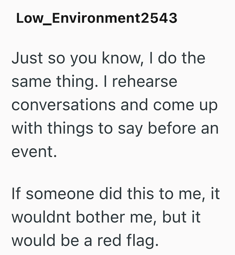 Low_Environment2543 Just so you know, I do the same thing. I rehearse conversations and come up with things to say before an event. If someone did this to me, it wouldnt bother me, but it would be a red flag.