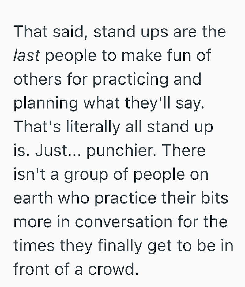That said, stand ups are the last people to make fun of others for practicing and planning what they'll say. That's literally all stand up. is. Just... punchier. There isn't a group of people on earth who practice their bits. more in conversation for the times they finally get to be in front of a crowd.