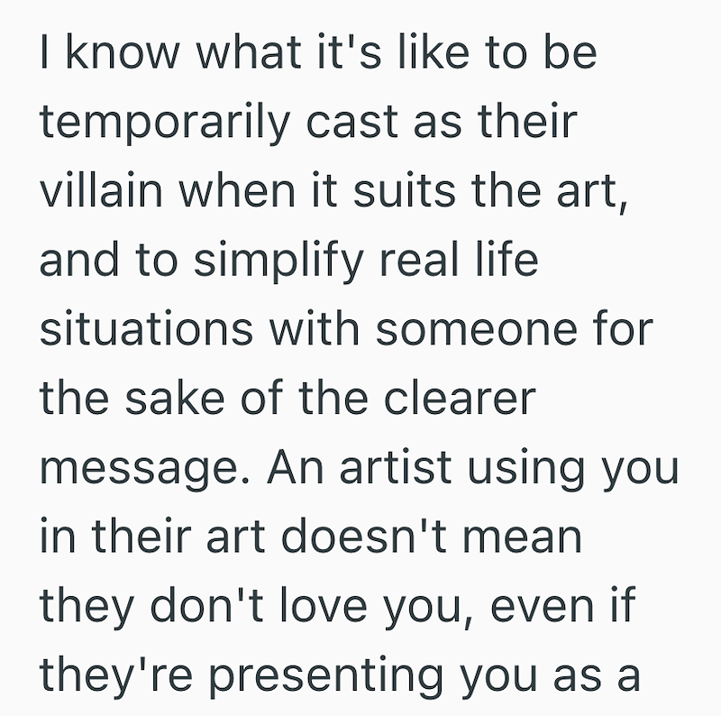 I know what it's like to be temporarily cast as their villain when it suits the art, and to simplify real life situations with someone for the sake of the clearer message. An artist using you in their art doesn't mean they don't love you, even if they're presenting you as a