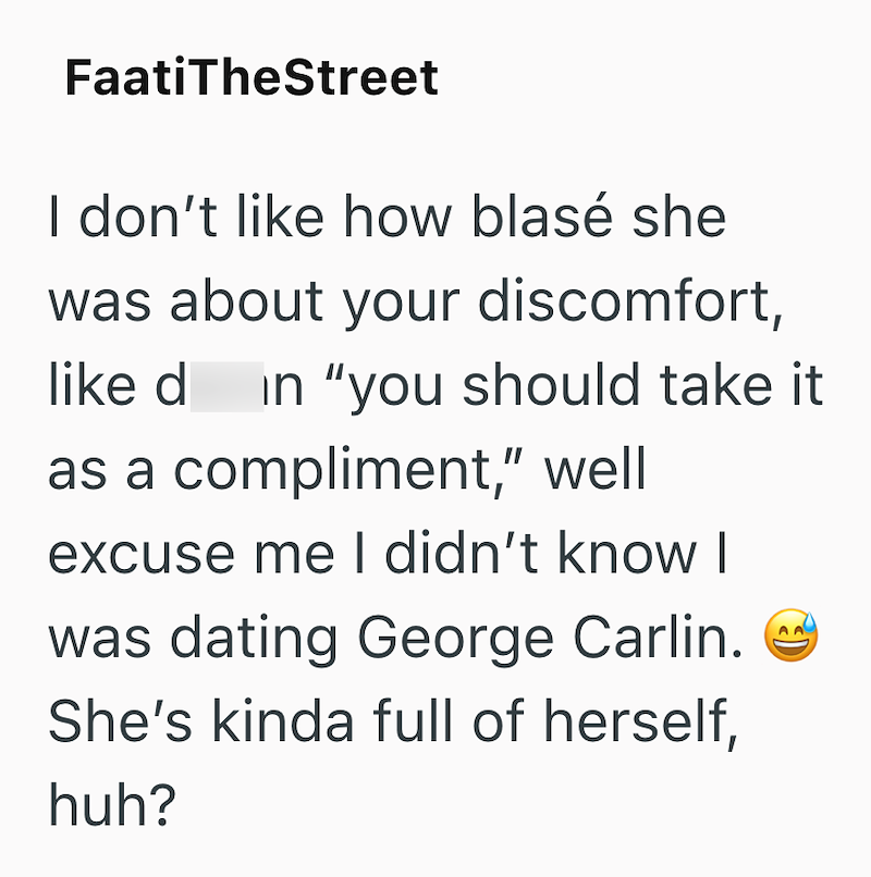 FaatiTheStreet I don't like how blasé she was about your discomfort, like d in "you should take it as a compliment," well excuse me I didn't know I was dating George Carlin. She's kinda full of herself, huh? 9)