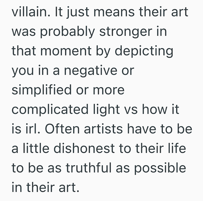 villain. It just means their art was probably stronger in that moment by depicting you in a negative or simplified or more complicated light vs how it is irl. Often artists have to be a little dishonest to their life to be as truthful as possible in their art.