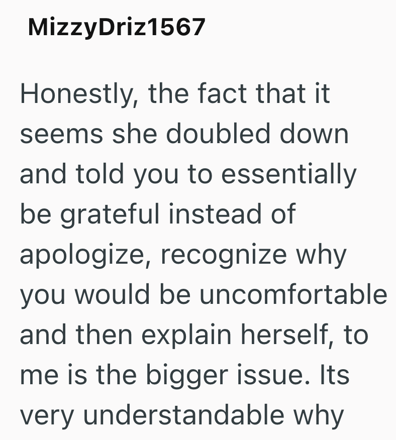MizzyDriz1567 Honestly, the fact that it seems she doubled down and told you to essentially be grateful instead of apologize, recognize why you would be uncomfortable and then explain herself, to me is the bigger issue. Its very understandable why
