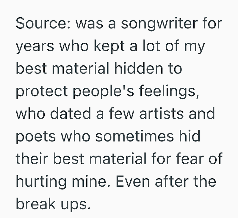 Source: was a songwriter for years who kept a lot of my best material hidden to protect people's feelings, who dated a few artists and poets who sometimes hid their best material for fear of hurting mine. Even after the break ups.