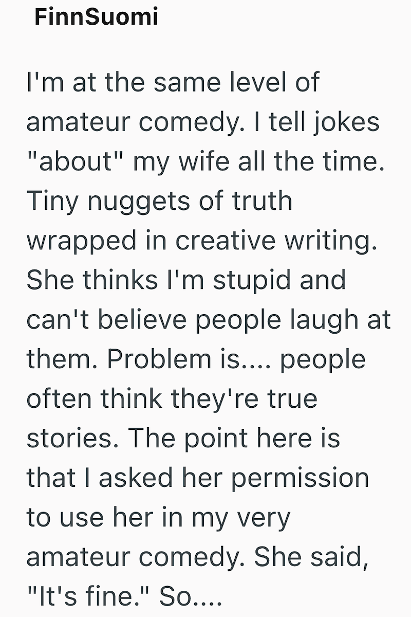 FinnSuomi I'm at the same level of amateur comedy. I tell jokes "about" my wife all the time. Tiny nuggets of truth wrapped in creative writing. She thinks I'm stupid and can't believe people laugh at them. Problem is.... people often think they're true stories. The point here is that I asked her permission to use her in my very amateur comedy. She said, "It's fine." So....