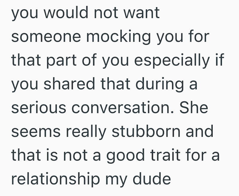 you would not want someone mocking you for that part of you especially if you shared that during a serious conversation. She seems really stubborn and that is not a good trait for a relationship my dude