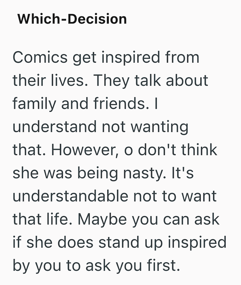 Which-Decision Comics get inspired from their lives. They talk about family and friends. I understand not wanting that. However, o don't think she was being nasty. It's understandable not to want that life. Maybe you can ask if she does stand up inspired by you to ask you first.