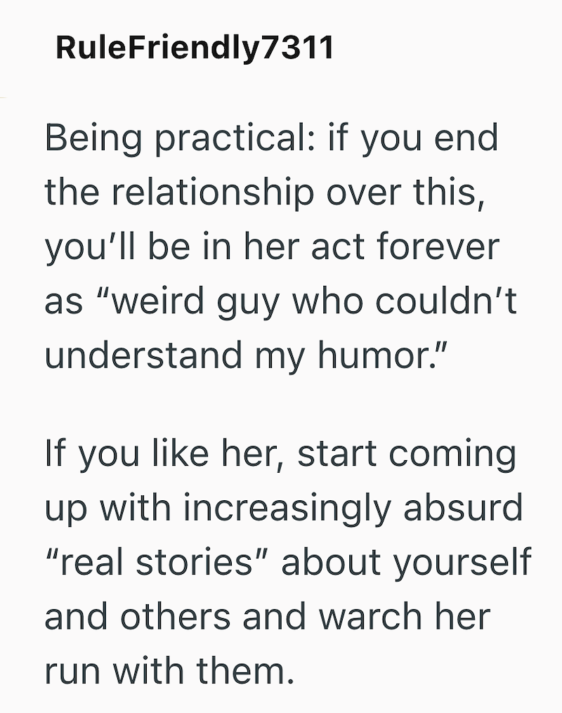 RuleFriendly7311 Being practical: if you end the relationship over this, you'll be in her act forever as "weird guy who couldn't understand my humor." If you like her, start coming up with increasingly absurd "real stories" about yourself and others and warch her run with them.