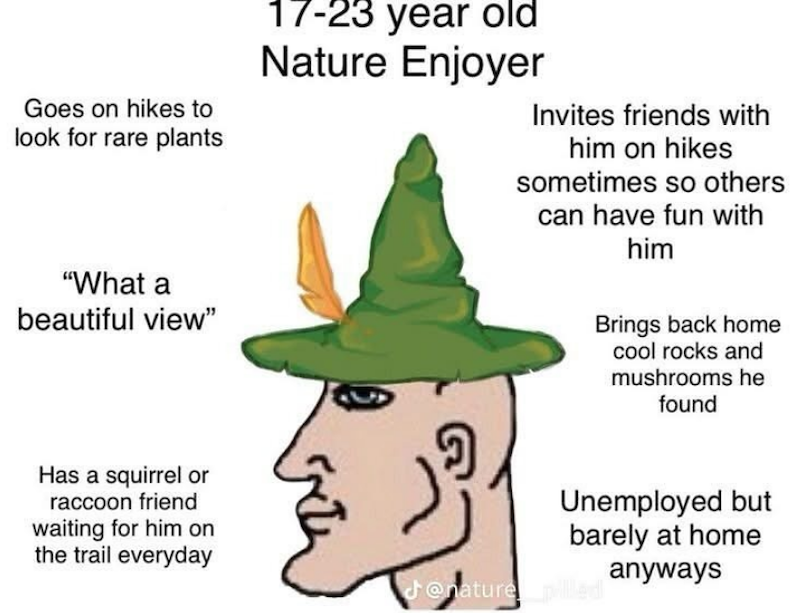 Goes on hikes to look for rare plants "What a beautiful view" 17-23 year old Nature Enjoyer Invites friends with him on hikes sometimes so others can have fun with him Brings back home cool rocks and mushrooms he found Has a squirrel or raccoon friend waiting for him on the trail everyday Unemployed but barely at home anyways @nature pilled