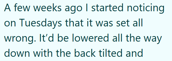 A few weeks ago I started noticing on Tuesdays that it was set all wrong. It'd be lowered all the way down with the back tilted and