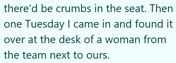 there'd be crumbs in the seat. Then one Tuesday I came in and found it over at the desk of a woman from the team next to ours.
