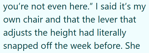 you're not even here." I said it's my own chair and that the lever that adjusts the height had literally snapped off the week before. She