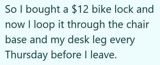 So I bought a $12 bike lock and now I loop it through the chair base and my desk leg every Thursday before I leave.