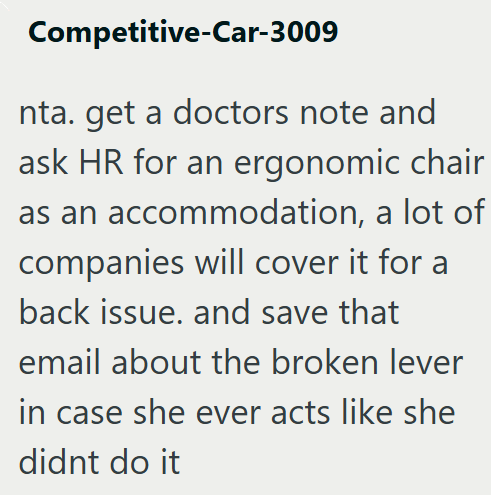 Competitive-Car-3009 nta. get a doctors note and ask HR for an ergonomic chair as an accommodation, a lot of companies will cover it for a back issue. and save that email about the broken lever in case she ever acts like she didnt do it