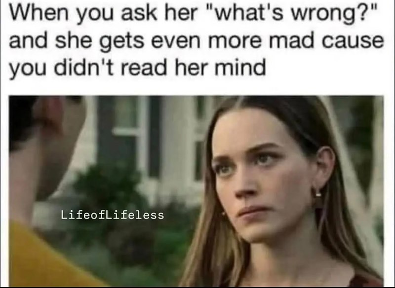 When you ask her "what's wrong?" and she gets even more mad cause you didn't read her mind Lifeoflifeless