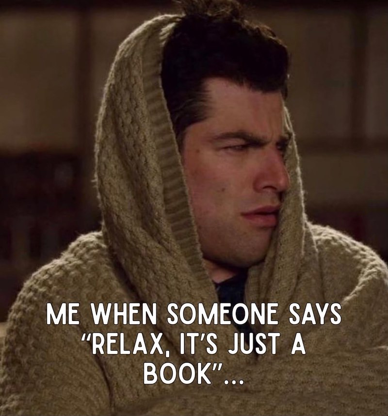 ME WHEN SOMEONE SAYS "RELAX, IT'S JUST A BOOK"...