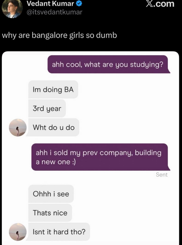 Vedant Kumar @itsvedantkumar why are bangalore girls so dumb X.com ahh cool, what are you studying? Im doing BA 3rd year Wht do u do ahh i sold my prev company, building a new one :) Ohhh i see Thats nice Isnt it hard tho? Sent