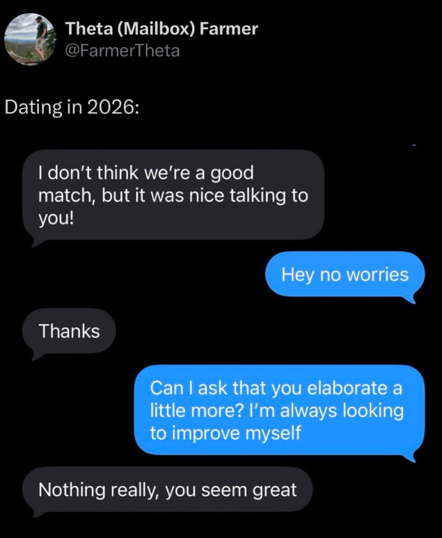 Theta (Mailbox) Farmer @FarmerTheta Dating in 2026: I don't think we're a good match, but it was nice talking to you! Thanks Hey no worries Can I ask that you elaborate a little more? I'm always looking to improve myself Nothing really, you seem great