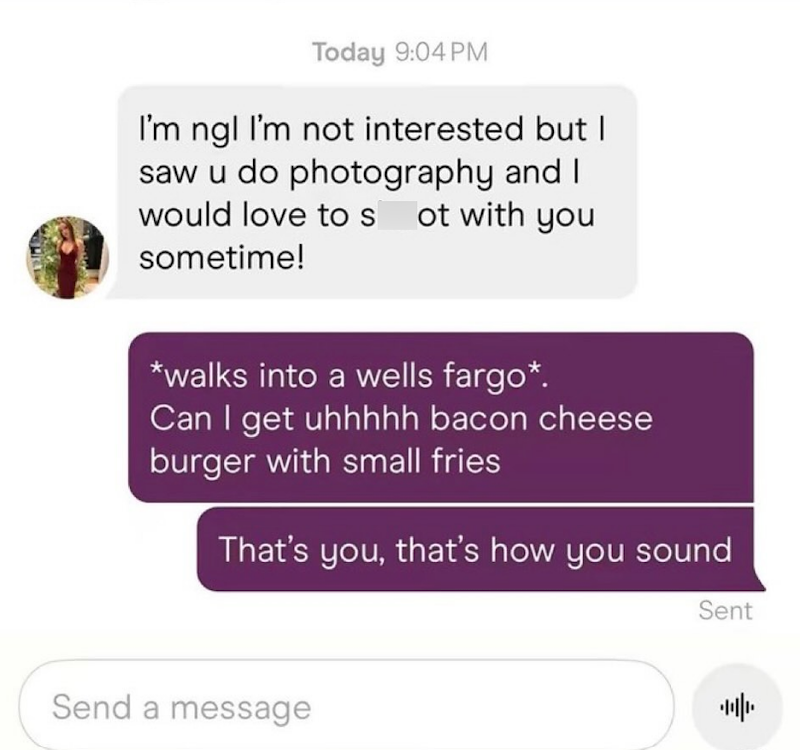 Today 9:04 PM I'm ngl I'm not interested but I saw u do photography and I would love to s ot with you sometime! *walks into a wells fargo*. Can I get uhhhhh bacon cheese burger with small fries That's you, that's how you sound Send a message Sent 帅