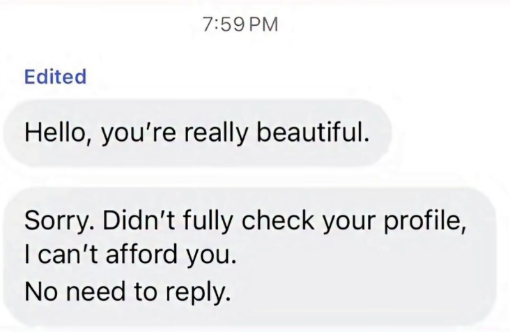 7:59 PM Edited Hello, you're really beautiful. Sorry. Didn't fully check your profile, I can't afford you. No need to reply.