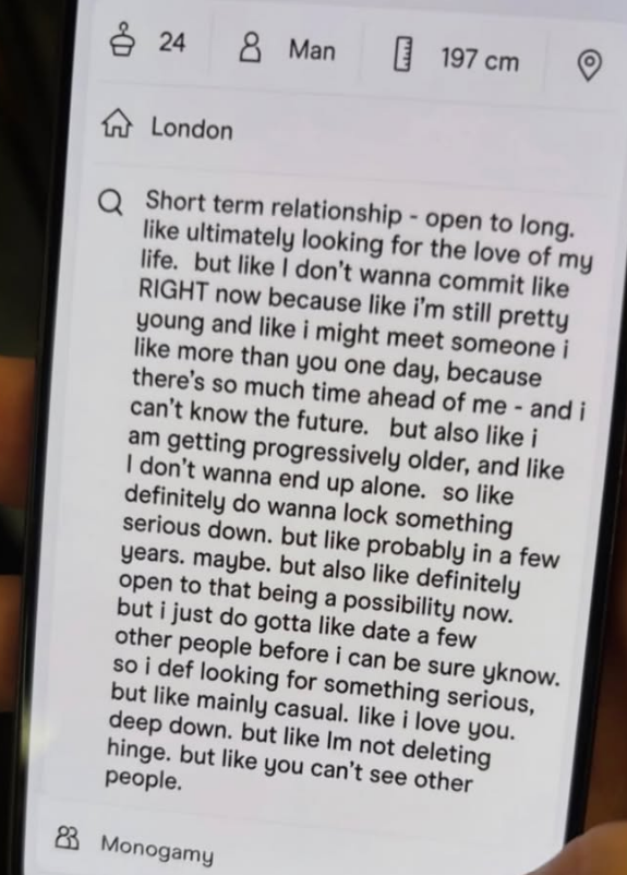 24 & Man 197 cm London QShort term relationship - open to long. like ultimately looking for the love of my life. but like I don't wanna commit like RIGHT now because like i'm still pretty young and like i might meet someone i like more than you one day, because there's so much time ahead of me - and i can't know the future. but also like i am getting progressively older, and like I don't wanna end up alone. so like definitely do wanna lock something serious down. but like probably in a few years