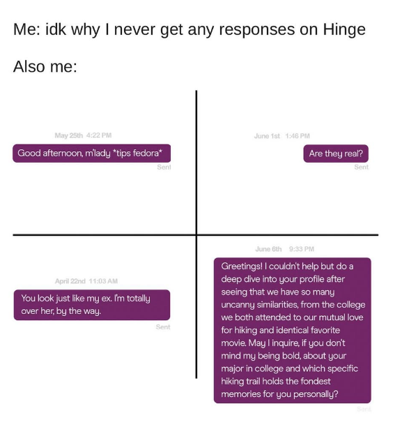 Me: idk why I never get any responses on Hinge Also me: May 25th 4:22 PM Good afternoon, m'lady *tips fedora* April 22nd 11:03 AM You look just like my ex. I'm totally over her, by the way. Seni Sent June 1st 1:46 PM Are they real? Sent June 6th 9:33 PM Greetings! I couldn't help but do a deep dive into your profile after seeing that we have so many uncanny similarities, from the college we both attended to our mutual love for hiking and identical favorite movie. May I inquire, if you don't mind