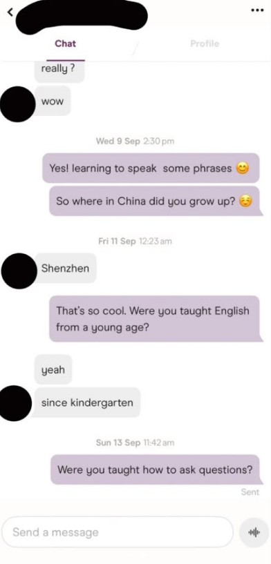 Chat really? wow Profile Wed 9 Sep 2:30pm Yes! learning to speak some phrases So where in China did you grow up? Shenzhen Fri 11 Sep 12:23 am That's so cool. Were you taught English from a young age? yeah since kindergarten Sun 13 Sep 11:42 am Were you taught how to ask questions? Send a message ... Sent 悱