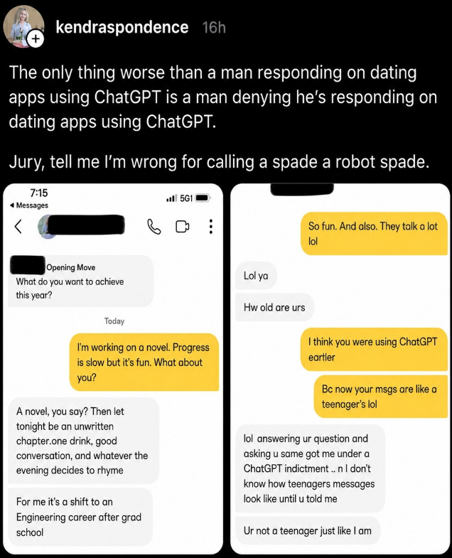 + kendraspondence 16h The only thing worse than a man responding on dating apps using ChatGPT is a man denying he's responding on dating apps using ChatGPT. Jury, tell me I'm wrong for calling a spade a robot spade. 7:15 ◄ Messages Opening Move What do you want to achieve this year? Today 5G11 Lol ya Hw old are urs So fun. And also. They talk a lot lol I'm working on a novel. Progress is slow but it's fun. What about you? A novel, you say? Then let tonight be an unwritten chapter.one drink, good