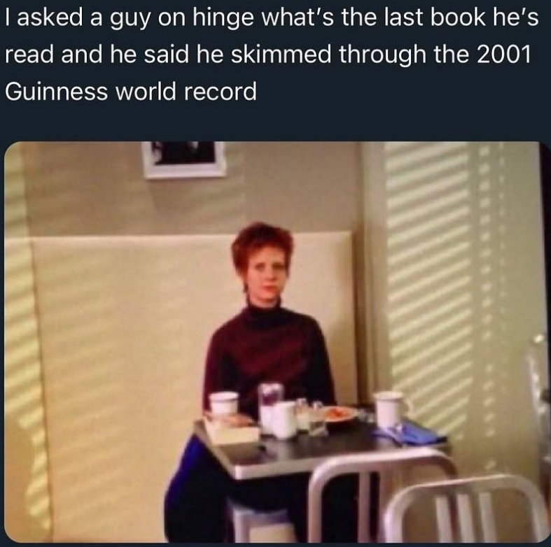 I asked a guy on hinge what's the last book he's read and he said he skimmed through the 2001 Guinness world record 600
