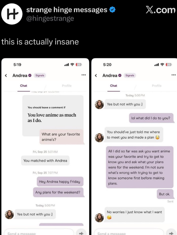 H strange hinge messages @hingestrange this is actually insane < 5:19 Andrea Signals Chat اس Profile 20 X.com 5:20 < Andrea Signals ฟรี 20 Chat Profile You should leave a comment if You love anime as much as I do. What are your favorite anime's? Fri, Sep 25 5:01AM You matched with Andrea Fri, Sep 25 7:07 PM Hey Andrea happy Friday Any plans for the weekend? Today 5:06 PM Yes but not with you :) lol what did I do to you? You should've just told me where to meet you and made a plan All I did so fa