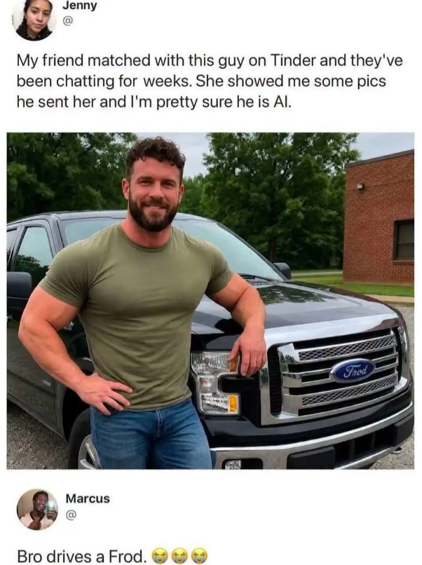 Jenny My friend matched with this guy on Tinder and they've been chatting for weeks. She showed me some pics he sent her and I'm pretty sure he is Al. Marcus Bro drives a Frod. Frod