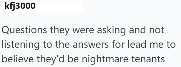 kfj3000 Questions they were asking and not listening to the answers for lead me to believe they'd be nightmare tenants