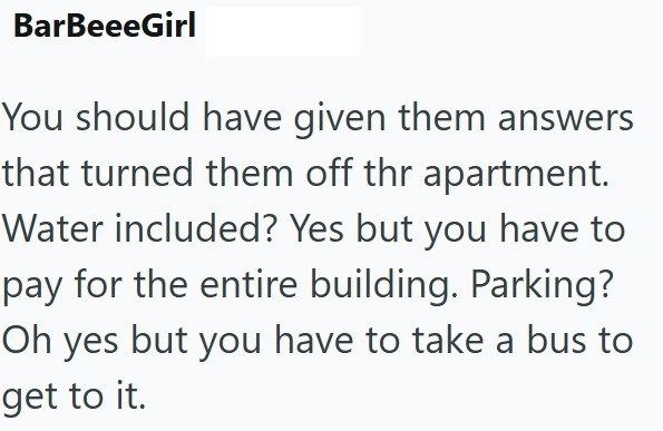 BarBeeeGirl You should have given them answers that turned them off thr apartment. Water included? Yes but you have to pay for the entire building. Parking? Oh yes but you have to take a bus to get to it.
