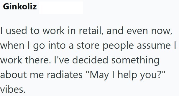 Ginkoliz I used to work in retail, and even now, when I go into a store people assume I work there. I've decided something about me radiates "May I help you?" vibes.