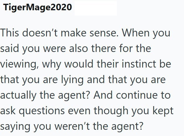 TigerMage2020 This doesn't make sense. When you said you were also there for the viewing, why would their instinct be that you are lying and that you are actually the agent? And continue to ask questions even though you kept saying you weren't the agent?
