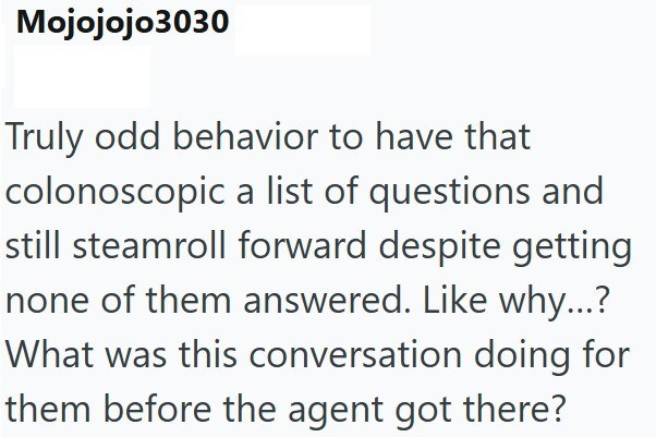 Mojojojo3030 Truly odd behavior to have that colonoscopic a list of questions and still steamroll forward despite getting none of them answered. Like why...? What was this conversation doing for them before the agent got there?