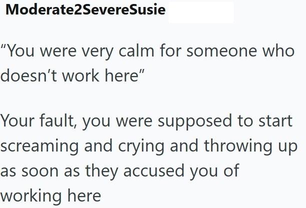 Moderate2SevereSusie "You were very calm for someone who doesn't work here" Your fault, you were supposed to start screaming and crying and throwing up as soon as they accused you of working here