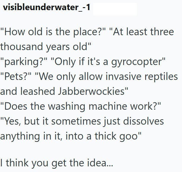 visibleunderwater_-1 "How old is the place?" "At least three thousand years old" "parking?" "Only if it's a gyrocopter" "Pets?" "We only allow invasive reptiles and leashed Jabberwockies" "Does the washing machine work?" "Yes, but it sometimes just dissolves anything in it, into a thick goo" I think you get the idea...