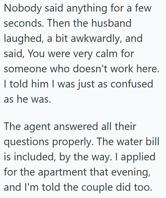 Nobody said anything for a few seconds. Then the husband laughed, a bit awkwardly, and said, You were very calm for someone who doesn't work here. I told him I was just as confused as he was. The agent answered all their questions properly. The water bill is included, by the way. I applied for the apartment that evening, and I'm told the couple did too.