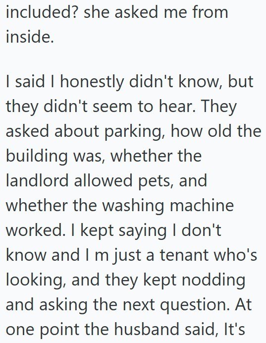 included? she asked me from inside. I said I honestly didn't know, but they didn't seem to hear. They asked about parking, how old the building was, whether the landlord allowed pets, and whether the washing machine worked. I kept saying I don't know and I m just a tenant who's looking, and they kept nodding and asking the next question. At one point the husband said, It's