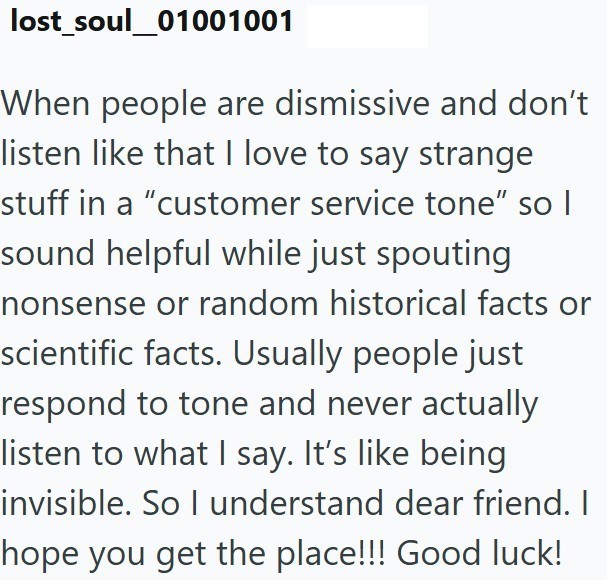 lost soul_01001001 When people are dismissive and don't listen like that I love to say strange stuff in a "customer service tone" so I sound helpful while just spouting nonsense or random historical facts or scientific facts. Usually people just respond to tone and never actually listen to what I say. It's like being invisible. So I understand dear friend. I hope you get the place!!! Good luck!