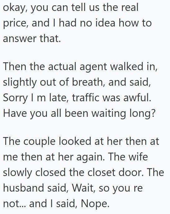 okay, you can tell us the real price, and I had no idea how to answer that. Then the actual agent walked in, slightly out of breath, and said, Sorry I m late, traffic was awful. Have you all been waiting long? The couple looked at her then at me then at her again. The wife slowly closed the closet door. The husband said, Wait, so you re not... and I said, Nope.